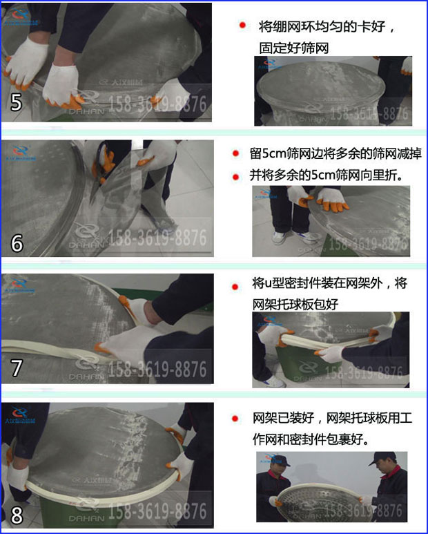 第五步:將旋振篩繃網環均勻的卡好固定好篩網第六步:留5cm篩網邊將多余的篩網減掉,并將多余的5cm篩網向里折第七步:將u型密封件裝在網架外,將網架托球板包好第八步:網架已裝好,網架托球板用工作網和密封件包裹好。